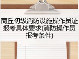 商丘初级消防设施操作员证报考具体要求(消防操作员报考条件)