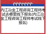 内江冶金工程咨询工程师考试去哪里线下报名(内江冶金工程咨询工程师考试线下报名)