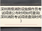 深圳高级消防设施操作员考试成绩公布时间如何查询(深圳消防考试成绩查询时间)