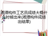 湘潭构件工艺员成绩大概什么时候出来(湘潭构件成绩出结果)