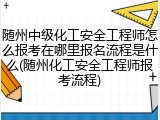 随州中级化工安全工程师怎么报考在哪里报名流程是什么(随州化工安全工程师报考流程)