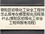 普陀区初级化工安全工程师怎么报考在哪里报名流程是什么(普陀区初级化工安全工程师报考流程)