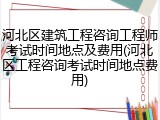河北区建筑工程咨询工程师考试时间地点及费用(河北区工程咨询考试时间地点费用)
