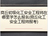 商丘初级化工安全工程师在哪里学怎么报名(商丘化工安全工程师报考)