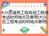 大兴区建筑工程咨询工程师考试时间地点及费用(大兴区工程考试时间地点费用)