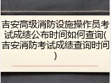 吉安高级消防设施操作员考试成绩公布时间如何查询(吉安消防考试成绩查询时间)