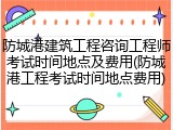防城港建筑工程咨询工程师考试时间地点及费用(防城港工程考试时间地点费用)
