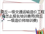 商丘一级交通运输造价工程师怎么报名培训费用(商丘一级造价师培训费)