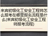 来宾初级化工安全工程师怎么报考在哪里报名流程是什么(来宾初级化工安全工程师报考流程)