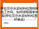 呼伦贝尔水运材料检测师好找工作吗，如何领取国家补贴(呼伦贝尔水运材料检测好就业)