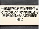 马鞍山高级消防设施操作员考试成绩公布时间如何查询(马鞍山消防考试成绩查询时间)