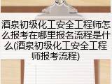 酒泉初级化工安全工程师怎么报考在哪里报名流程是什么(酒泉初级化工安全工程师报考流程)