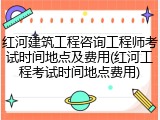 红河建筑工程咨询工程师考试时间地点及费用(红河工程考试时间地点费用)
