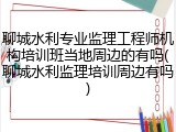 聊城水利专业监理工程师机构培训班当地周边的有吗(聊城水利监理培训周边有吗)