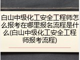 白山中级化工安全工程师怎么报考在哪里报名流程是什么(白山中级化工安全工程师报考流程)