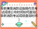 阜新高级消防设施操作员考试成绩公布时间如何查询(阜新消防考试成绩查询时间)