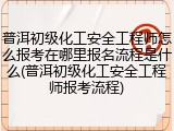 普洱初级化工安全工程师怎么报考在哪里报名流程是什么(普洱初级化工安全工程师报考流程)
