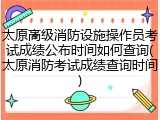 太原高级消防设施操作员考试成绩公布时间如何查询(太原消防考试成绩查询时间)