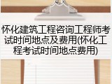 怀化建筑工程咨询工程师考试时间地点及费用(怀化工程考试时间地点费用)