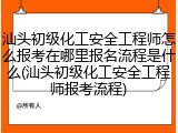 汕头初级化工安全工程师怎么报考在哪里报名流程是什么(汕头初级化工安全工程师报考流程)