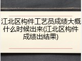 江北区构件工艺员成绩大概什么时候出来(江北区构件成绩出结果)