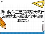 眉山构件工艺员成绩大概什么时候出来(眉山构件成绩出结果)