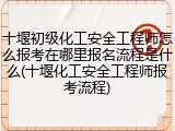 十堰初级化工安全工程师怎么报考在哪里报名流程是什么(十堰化工安全工程师报考流程)