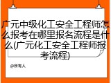 广元中级化工安全工程师怎么报考在哪里报名流程是什么(广元化工安全工程师报考流程)