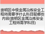 崇明区中级金属冶炼安全工程师需要学什么科目呢哪些内容(崇明区金属冶炼安全工程师需学科目)