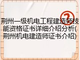 荆州一级机电工程建造师技能资格证书详细介绍分析(荆州机电建造师证书介绍)
