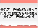 普陀区一级消防设施操作员报考培训课程哪家机构的好(普陀区一级消防培训好)