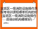 宝坻区一级消防设施操作员报考培训课程哪家机构的好(宝坻区一级消防设施操作员培训机构哪家好)