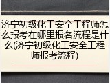 济宁初级化工安全工程师怎么报考在哪里报名流程是什么(济宁初级化工安全工程师报考流程)