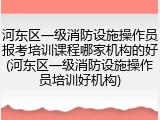 河东区一级消防设施操作员报考培训课程哪家机构的好(河东区一级消防设施操作员培训好机构)