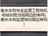衡水水利专业监理工程师机构培训班当地周边的有吗(衡水水利监理培训周边有吗)