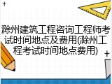 滁州建筑工程咨询工程师考试时间地点及费用(滁州工程考试时间地点费用)