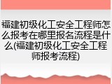 福建初级化工安全工程师怎么报考在哪里报名流程是什么(福建初级化工安全工程师报考流程)