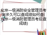 北京一级消防安全管理员考完多久可以查成绩如何查(北京一级消防管理员考后查成绩)