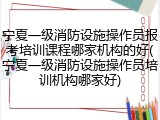 宁夏一级消防设施操作员报考培训课程哪家机构的好(宁夏一级消防设施操作员培训机构哪家好)