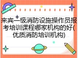 来宾一级消防设施操作员报考培训课程哪家机构的好(优质消防培训机构)