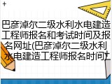 巴彦淖尔二级水利水电建造工程师报名和考试时间及报名网址(巴彦淖尔二级水利水电建造工程师报名时间)