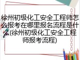 徐州初级化工安全工程师怎么报考在哪里报名流程是什么(徐州初级化工安全工程师报考流程)