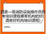 酒泉一级消防设施操作员报考培训课程哪家机构的好(酒泉好机构培训课程)