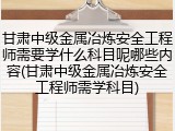甘肃中级金属冶炼安全工程师需要学什么科目呢哪些内容(甘肃中级金属冶炼安全工程师需学科目)