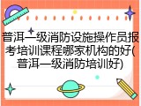 普洱一级消防设施操作员报考培训课程哪家机构的好(普洱一级消防培训好)