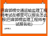 巴音郭楞交通运输监理工程师考试在哪里可以报名怎么报(巴音郭楞监理工程师考试报名处)