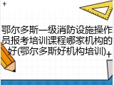 鄂尔多斯一级消防设施操作员报考培训课程哪家机构的好(鄂尔多斯好机构培训)