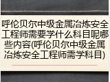 呼伦贝尔中级金属冶炼安全工程师需要学什么科目呢哪些内容(呼伦贝尔中级金属冶炼安全工程师需学科目)