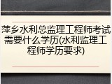 萍乡水利总监理工程师考试需要什么学历(水利监理工程师学历要求)