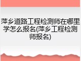 萍乡道路工程检测师在哪里学怎么报名(萍乡工程检测师报名)